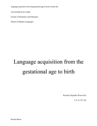 Language acquisition from the gestational age to three months old

Universidad de los Andes
Faculty of Humanity and Education
School of Modern Languages

Language acquisition from the
gestational age to birth

Ricardo Alejandro Wissar Paz
C.I. 23 723 362

Ricardo Wissar

 