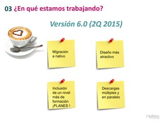 03 ¿En qué estamos trabajando?
Versión 6.0 (2Q 2015)
Migración
a nativo
Diseño más
atractivo
Inclusión
de un nivel
más de
formación
¡PLANES !
Descargas
múltiples y
en paralelo
 