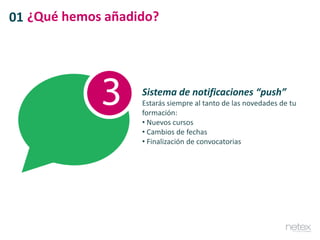 01 ¿Qué hemos añadido?
Sistema de notificaciones “push”
Estarás siempre al tanto de las novedades de tu
formación:
• Nuevos cursos
• Cambios de fechas
• Finalización de convocatorias
 