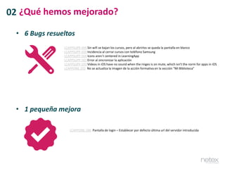 • 6 Bugs resueltos
LCAPPSUPP-495 Sin wifi se bajan los cursos, pero al abrirlos se queda la pantalla en blanco
LCAPPSUPP-503 Incidencia al cerrar cursos con teléfono Samsung
LCAPPSUPP-564 Icons aren´t centered in LearningApp
LCAPPSUPP-581 Error al sincronizar la aplicación
LCAPPSUPP-593 Videos in iOS have no sound when the ringes is on mute, which isn’t the norm for apps in iOS
LCAPPONE-255 No se actualiza la imagen de la acción formativa en la sección “Mi Biblioteca”
• 1 pequeña mejora
LCAPPONE-286 Pantalla de login – Establecer por defecto última url del servidor introducida
02 ¿Qué hemos mejorado?
 