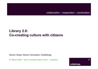 collaboration :: cooperation :: coordination




Library 2.0:
Co-creating culture with citizens




Darren Sharp, Senior Consultant, Collabforge

27 March 2009 :: NLA, Innovative Ideas Forum :: Canberra
 
