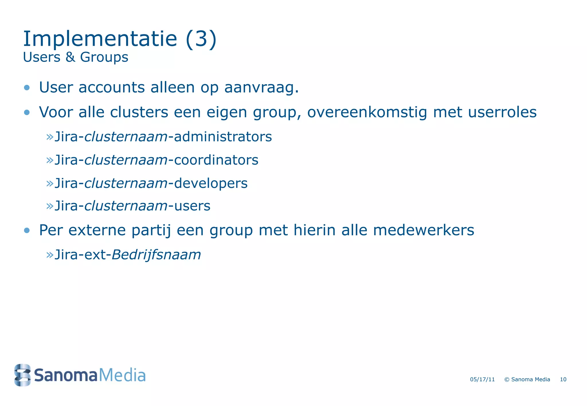 Implementatie (3)
Users & Groups

&bull; User accounts alleen op aanvraag.
&bull; Voor alle clusters een eigen group, overeenkomstig met userroles
   &raquo;Jira-clusternaam-administrators
   &raquo;Jira-clusternaam-coordinators
   &raquo;Jira-clusternaam-developers
   &raquo;Jira-clusternaam-users
&bull; Per externe partij een group met hierin alle medewerkers
   &raquo;Jira-ext-Bedrijfsnaam




                                                         05/17/11   &copy; Sanoma Media   10
 