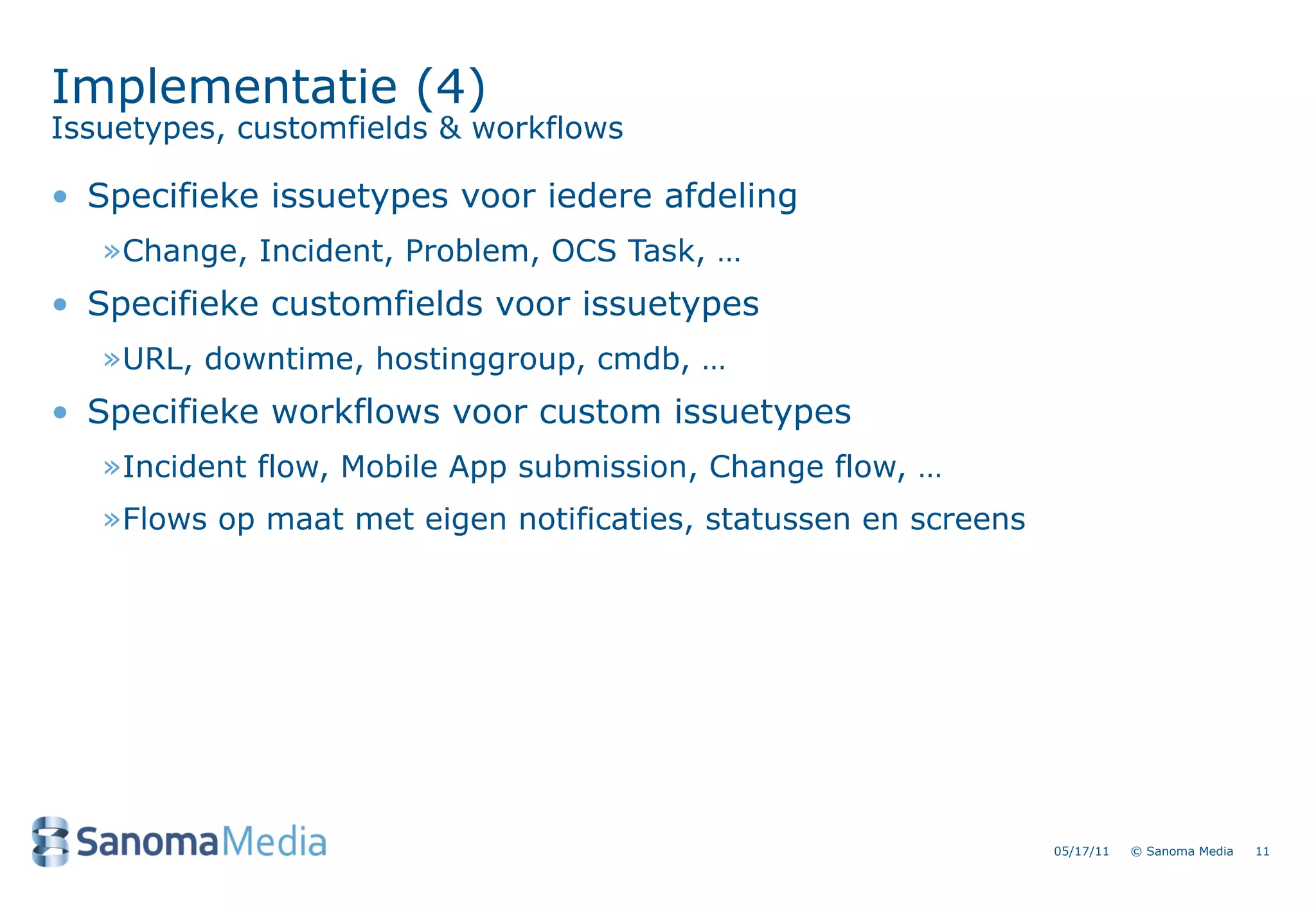 Implementatie (4)
Issuetypes, customfields & workflows

&bull; Specifieke issuetypes voor iedere afdeling
   &raquo;Change, Incident, Problem, OCS Task, &hellip;
&bull; Specifieke customfields voor issuetypes
   &raquo;URL, downtime, hostinggroup, cmdb, &hellip;
&bull; Specifieke workflows voor custom issuetypes
   &raquo;Incident flow, Mobile App submission, Change flow, &hellip;
   &raquo;Flows op maat met eigen notificaties, statussen en screens




                                                                 05/17/11   &copy; Sanoma Media   11
 