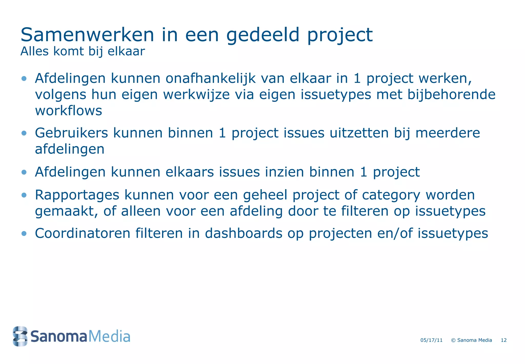 Samenwerken in een gedeeld project
Alles komt bij elkaar

&bull; Afdelingen kunnen onafhankelijk van elkaar in 1 project werken,
  volgens hun eigen werkwijze via eigen issuetypes met bijbehorende
  workflows
&bull; Gebruikers kunnen binnen 1 project issues uitzetten bij meerdere
  afdelingen
&bull; Afdelingen kunnen elkaars issues inzien binnen 1 project
&bull; Rapportages kunnen voor een geheel project of category worden
  gemaakt, of alleen voor een afdeling door te filteren op issuetypes
&bull; Coordinatoren filteren in dashboards op projecten en/of issuetypes




                                                             05/17/11   &copy; Sanoma Media   12
 