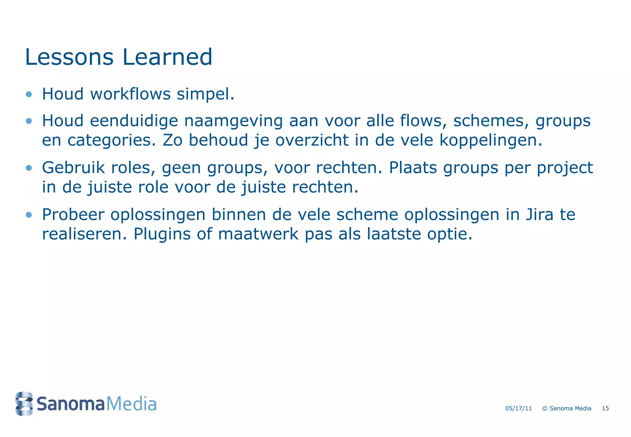 Lessons Learned
&bull; Houd workflows simpel.
&bull; Houd eenduidige naamgeving aan voor alle flows, schemes, groups
  en categories. Zo behoud je overzicht in de vele koppelingen.
&bull; Gebruik roles, geen groups, voor rechten. Plaats groups per project
  in de juiste role voor de juiste rechten.
&bull; Probeer oplossingen binnen de vele scheme oplossingen in Jira te
  realiseren. Plugins of maatwerk pas als laatste optie.




                                                          05/17/11   &copy; Sanoma Media   15
 