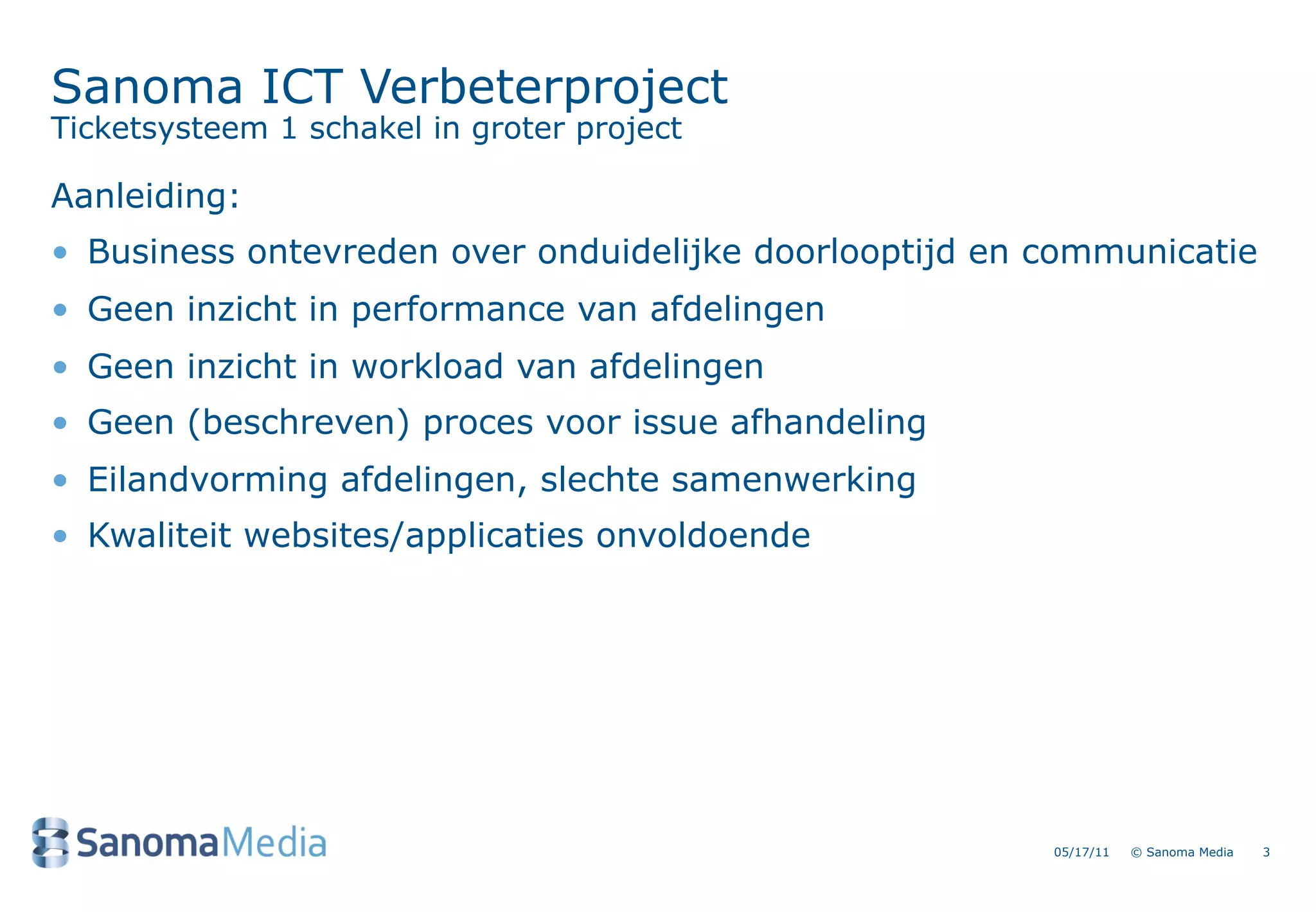 Sanoma ICT Verbeterproject
Ticketsysteem 1 schakel in groter project

Aanleiding:
&bull; Business ontevreden over onduidelijke doorlooptijd en communicatie
&bull; Geen inzicht in performance van afdelingen
&bull; Geen inzicht in workload van afdelingen
&bull; Geen (beschreven) proces voor issue afhandeling
&bull; Eilandvorming afdelingen, slechte samenwerking
&bull; Kwaliteit websites/applicaties onvoldoende




                                                        05/17/11   &copy; Sanoma Media   3
 