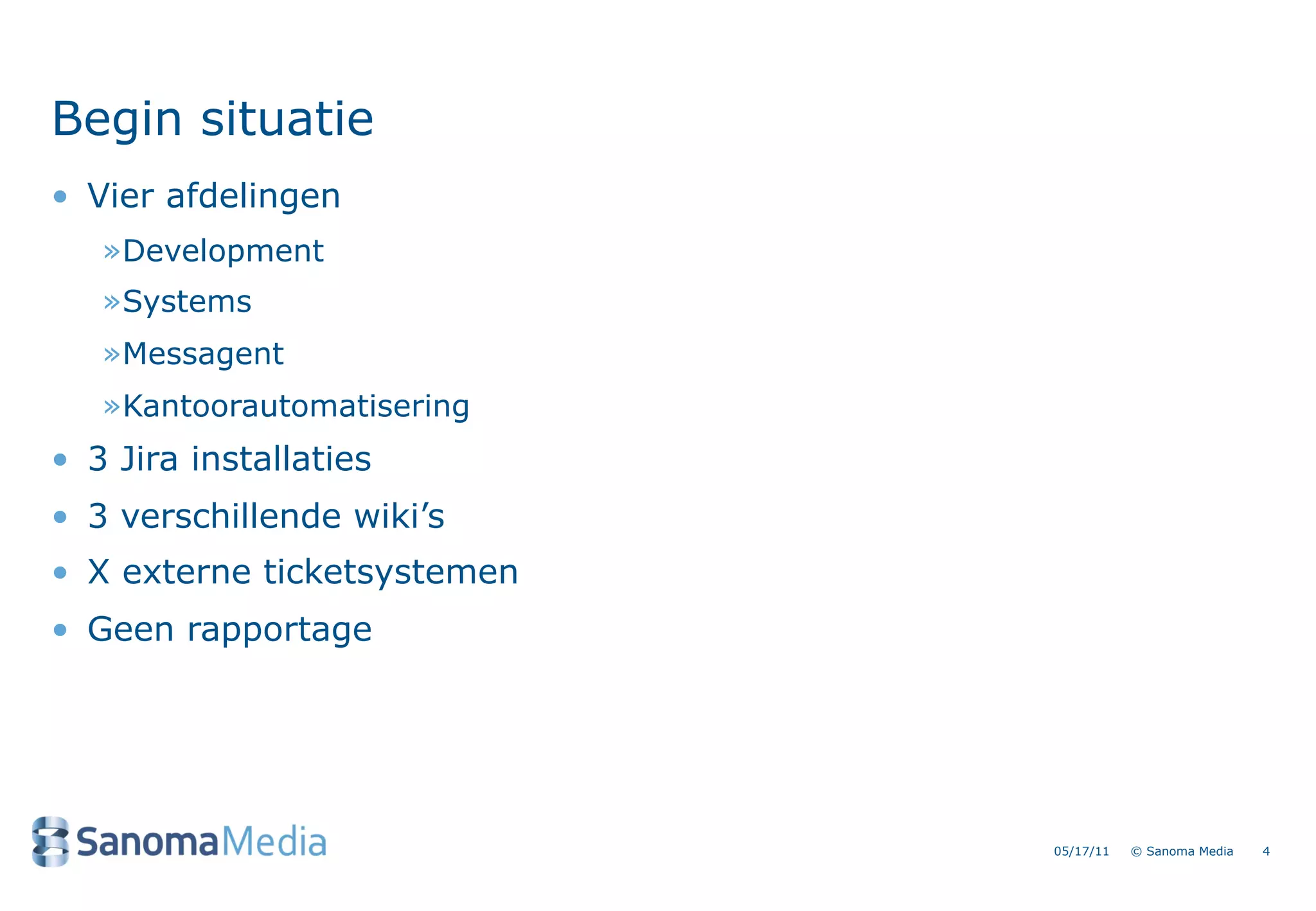 Begin situatie
&bull; Vier afdelingen
   &raquo;Development
   &raquo;Systems
   &raquo;Messagent
   &raquo;Kantoorautomatisering
&bull; 3 Jira installaties
&bull; 3 verschillende wiki&rsquo;s
&bull; X externe ticketsystemen
&bull; Geen rapportage




                             05/17/11   &copy; Sanoma Media   4
 