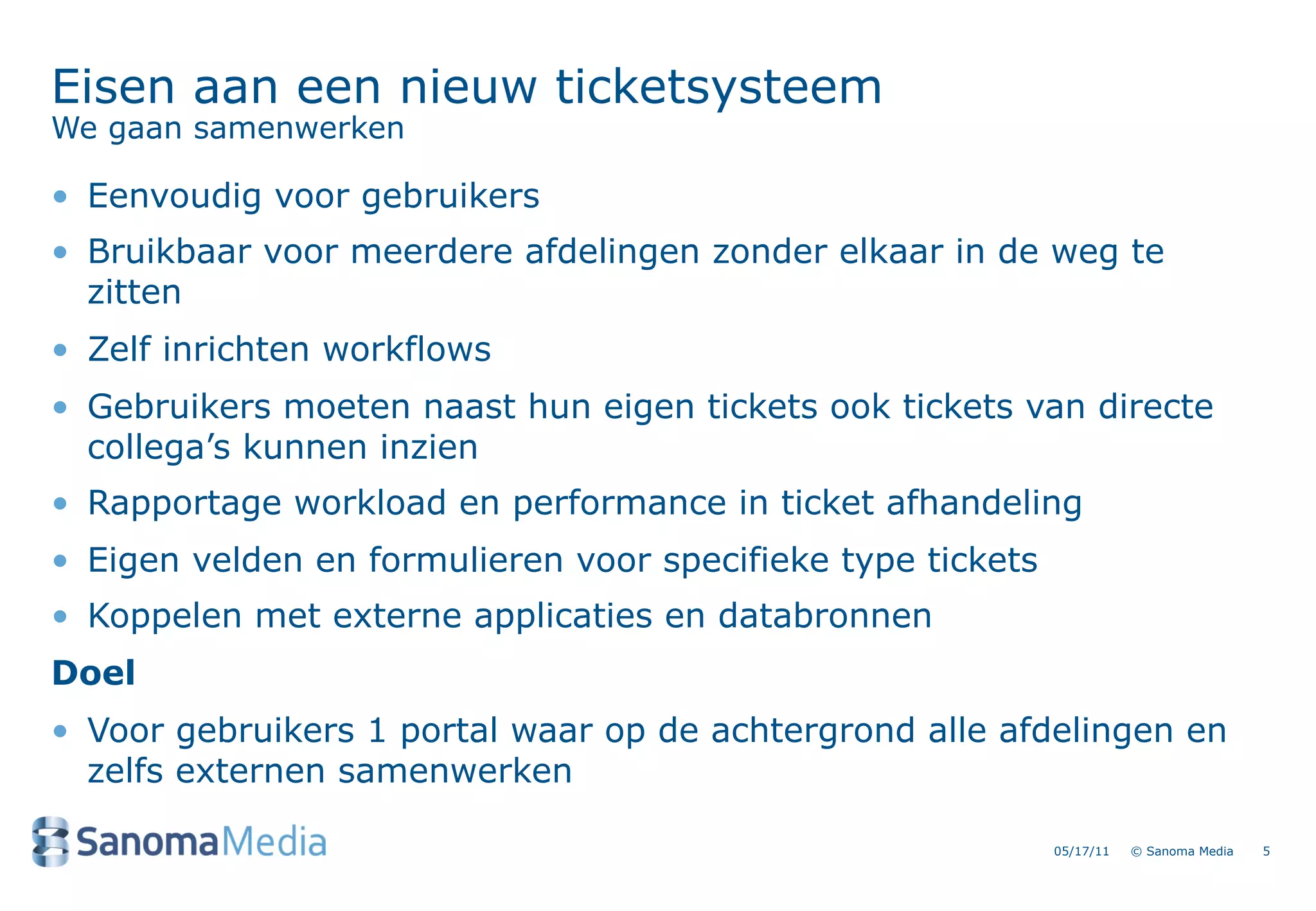 Eisen aan een nieuw ticketsysteem
We gaan samenwerken

&bull; Eenvoudig voor gebruikers
&bull; Bruikbaar voor meerdere afdelingen zonder elkaar in de weg te
  zitten
&bull; Zelf inrichten workflows
&bull; Gebruikers moeten naast hun eigen tickets ook tickets van directe
  collega&rsquo;s kunnen inzien
&bull; Rapportage workload en performance in ticket afhandeling
&bull; Eigen velden en formulieren voor specifieke type tickets
&bull; Koppelen met externe applicaties en databronnen
Doel
&bull; Voor gebruikers 1 portal waar op de achtergrond alle afdelingen en
  zelfs externen samenwerken

                                                             05/17/11   &copy; Sanoma Media   5
 