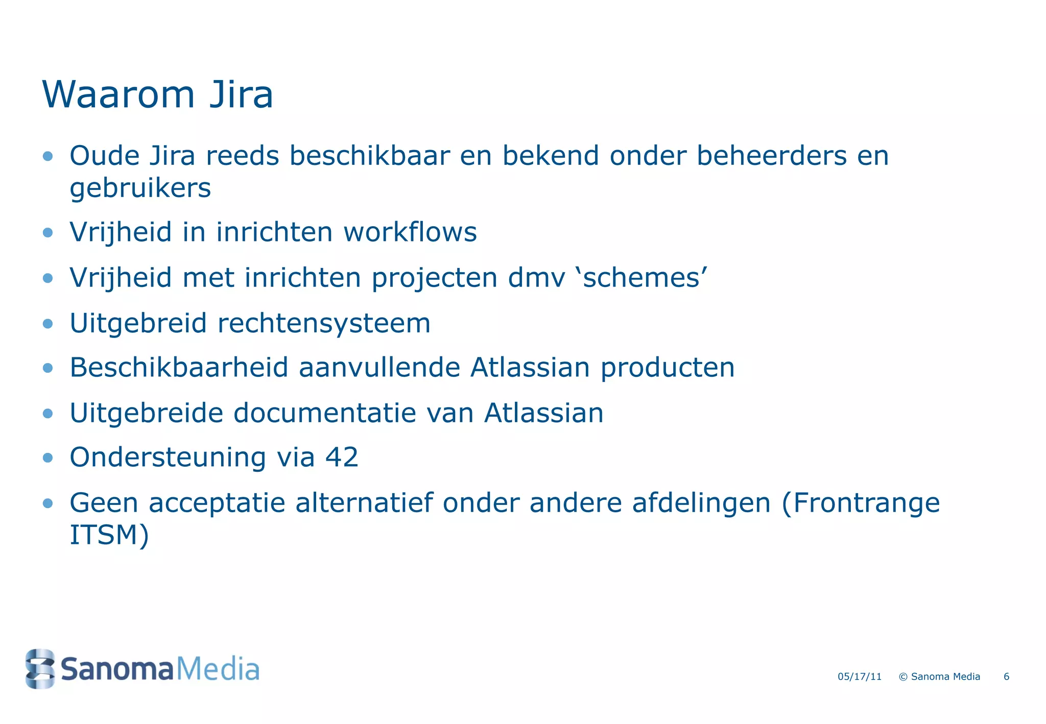 Waarom Jira
&bull; Oude Jira reeds beschikbaar en bekend onder beheerders en
  gebruikers
&bull; Vrijheid in inrichten workflows
&bull; Vrijheid met inrichten projecten dmv &lsquo;schemes&rsquo;
&bull; Uitgebreid rechtensysteem
&bull; Beschikbaarheid aanvullende Atlassian producten
&bull; Uitgebreide documentatie van Atlassian
&bull; Ondersteuning via 42
&bull; Geen acceptatie alternatief onder andere afdelingen (Frontrange
  ITSM)




                                                         05/17/11   &copy; Sanoma Media   6
 