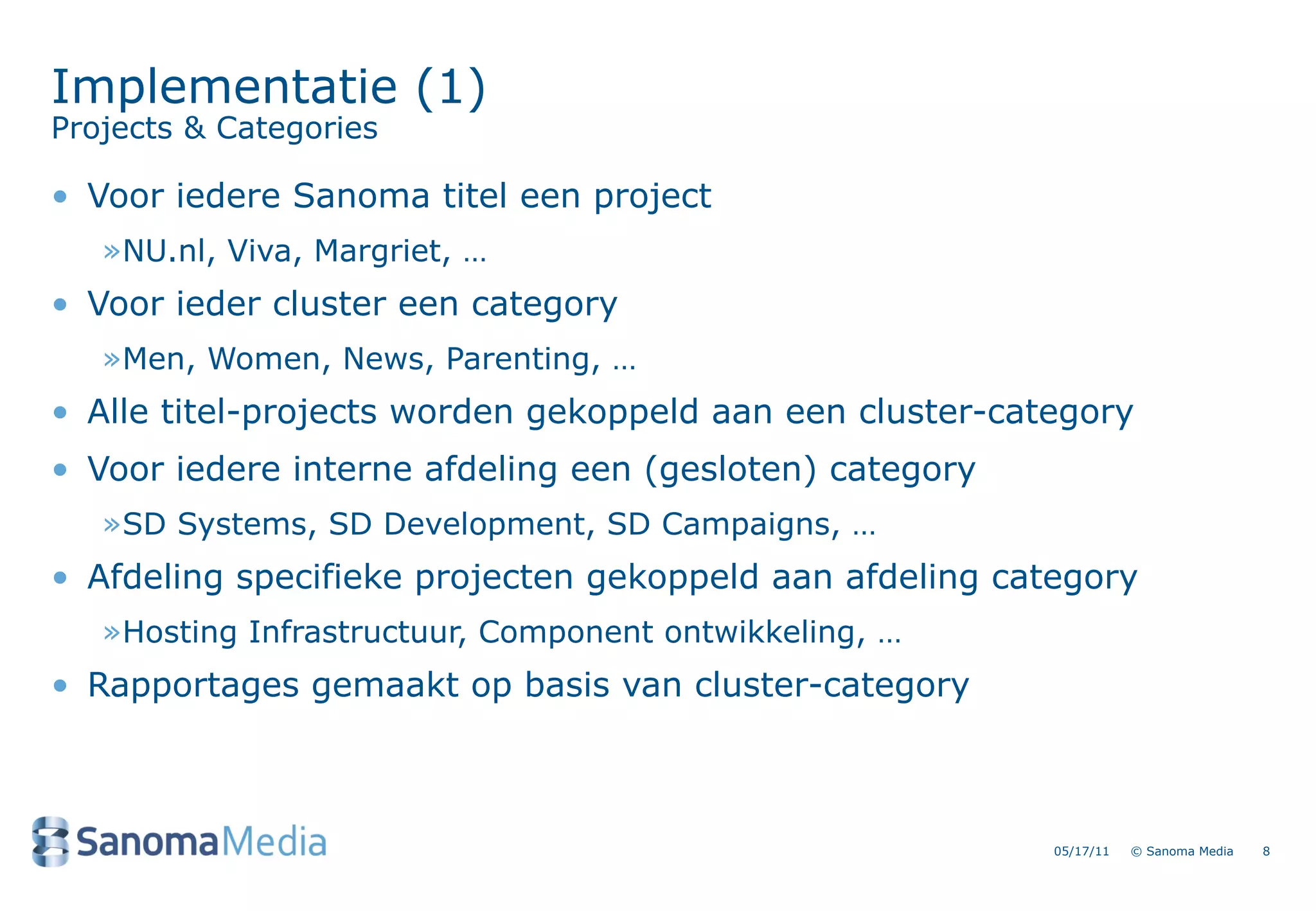 Implementatie (1)
Projects & Categories

&bull; Voor iedere Sanoma titel een project
   &raquo;NU.nl, Viva, Margriet, &hellip;
&bull; Voor ieder cluster een category
   &raquo;Men, Women, News, Parenting, &hellip;
&bull; Alle titel-projects worden gekoppeld aan een cluster-category
&bull; Voor iedere interne afdeling een (gesloten) category
   &raquo;SD Systems, SD Development, SD Campaigns, &hellip;
&bull; Afdeling specifieke projecten gekoppeld aan afdeling category
   &raquo;Hosting Infrastructuur, Component ontwikkeling, &hellip;
&bull; Rapportages gemaakt op basis van cluster-category



                                                          05/17/11   &copy; Sanoma Media   8
 
