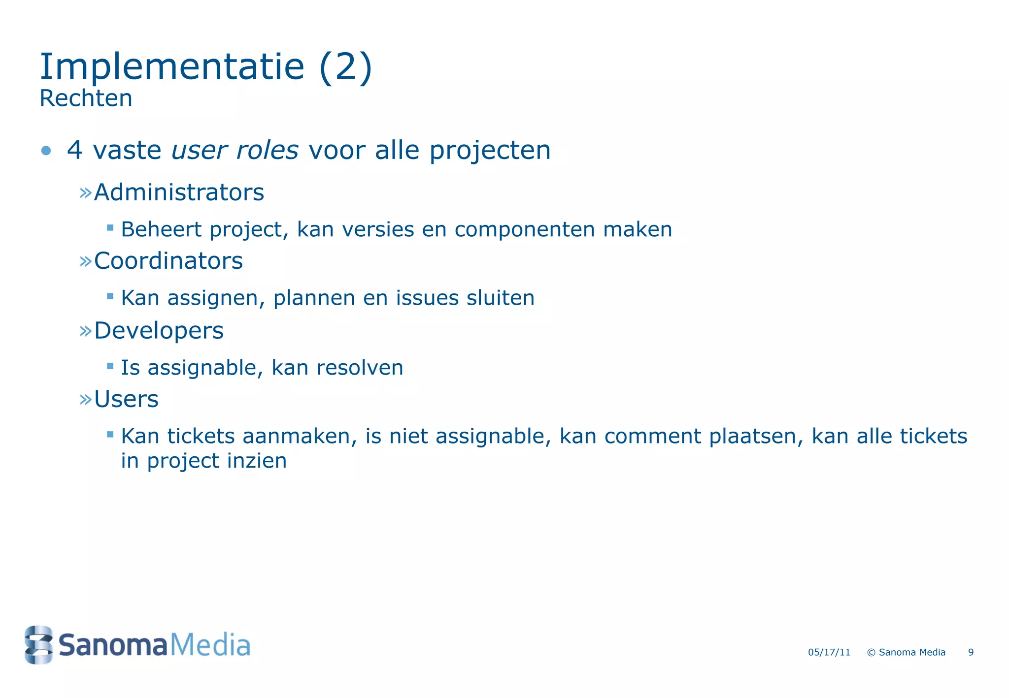 Implementatie (2)
Rechten

&bull; 4 vaste user roles voor alle projecten
   &raquo;Administrators
      Beheert project, kan versies en componenten maken
   &raquo;Coordinators
      Kan assignen, plannen en issues sluiten
   &raquo;Developers
      Is assignable, kan resolven
   &raquo;Users
      Kan tickets aanmaken, is niet assignable, kan comment plaatsen, kan alle tickets
       in project inzien




                                                                       05/17/11   &copy; Sanoma Media   9
 