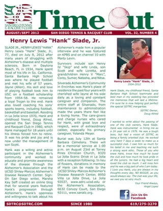 AUGUST/SEPT 2012	
                    Time ut      SAN DIEGO TENNIS & RACQUET CLUB	                       VOL. 32, NUMBER 4

   Henry Lewis “Hank” Slade, Jr.
SLADE JR., HENRY LEWIS “HANK”         Alzheimer’s made him a popular
Henry Lewis “Hank” Slade, Jr.,        interview and he was featured
77, died on July 8, 2012 after        on KPBS and on channel 10 with
many years of struggling with         Marty Levin.
Alzheimer’s disease and multiple
                                      Survivors include son Henry
sclerosis. Born in Daytona
                                      IV “Skip” and wife Linda, son
Beach, FL in 1934, Hank spent
                                      Scott and wife Loretta, and
most of his life in So. California.
                                      grandchildren Henry V “Marc”,
Santa Barbara High School
                                      Corey, Sumer, Natasha, and Nitsa.
was where he played football                                                   Henry Lewis “Hank” Slade, Jr.
and met his wife of 57 years,         Silverado Alzheimer’s Community                   1934-2012
Jayne (Allen). His skill and love     in Encinitas was Hank’s place of
of playing football took him to       residence the past four years with    Hank Slade, my childhood friend, Santa
USC on a football scholarship         cherished wife Jayne at his side      Barbara High School teammate and
                                      daily as a loving and constant        best man in my wedding has provided
from 1954-58. He remained
                                                                            me memories that will last a lifetime.
a loyal Trojan to the end. Hank       caregiver and companion. The
                                                                            I’m sure he is now helping god perfect
also loved coaching his sons’         entire staff at Silverado, from
                                                                            the special SDTRC margaritas.
sports teams, including football,     maintenance to administration
                                                                                                     SDTRC Owner,
basketball and baseball. Residing     made the years there feel like
                                                                                                       Doug Allred
in La Jolla since 1970, Hank and      a loving home. The care-givers
childhood friend, Doug Allred,        and charge nurses who cared
                                                                            I wanted to write about the passing of
opened the San Diego Tennis           for Hank, with great love and
                                                                            one of the club owners, Hank Slade.
and Racquet Club in 1980, which       respect, were of extraordinary
                                                                            Hank was instrumental in hiring me as
Hank managed for 18 years until       caliber, especially his primary       a 24 year old in 1979. He was a tough
his illness forced him to retire.     caregiver, Yolanda Meyer.             boss, but had a vision of SDTRC as
It was his pride and joy and is       Burial was July 12th at Santa         being a family oriented club. He worked
now under the management of           Barbara Cemetery. There will
                                                                            very hard 7 days a week to make us a
son Scott.                                                                  successful club. I owe him so much for
                                      be a memorial service at 1:00         his belief in me and teaching me such
Hank was a willing and active         p.m. on August 23rd at Torrey         a strong work ethic. Those of you who
participant in the Alzheimer’s        Pines Christian Church, 8320          knew Hank, know how much he loved
community and worked to               La Jolla Scenic Drive in La Jolla     the club and how much he took pride in
educate and promote awareness         with a reception following. In lieu   all the juniors. He had a big heart and
                                      of flowers, donations in memory       loved the club so much. I will miss him
of the disease through the
                                                                            and he was a big part of who I am today.
Alzheimer’s Association and the       of Hank can be made to the
                                                                            I Love you Hank, you are always in my
UCSD Shiley-Marcos Alzheimer’s         UCSD Shiley-Marcos Alzheimer’s
                                                                            thoughts every day. NO BIGGIE, as you
Disease Research Center. Sign-        Disease Research Center, 8950         would always say. The club was your life,
On San Diego writer, Marsha           Villa La Jolla Drive, La Jolla        we owe you so very much.
Kay Seff created an online blog       92037, www.adrc.ucsd.edu or                                Your Friend Always,
that for several years featured       the Alzheimer’s Association,                                       Angel Lopez
Hank’s    progression    through      6632 Convoy Court, San Diego
Alzheimer’s. Hank’s openness          92111, www.sanalz.org.
                                                                                             Join Us On
and willingness to talk about his                                                            Facebook

 SDTRC@SDTRC.COM	                              SINCE 1980	                                   619/275-3270
 