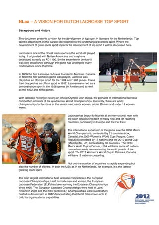 NLax – A VISION FOR DUTCH LACROSSE TOP SPORT
Background and History


This document presents a vision for the development of top sport in lacrosse for the Netherlands. Top
sport is dependent on the parallel development of the underlying grassroots sport. Where the
development of grass roots sport impacts the development of top sport it will be discussed here.


Lacrosse is one of the oldest team sports in the world still played
today. It originated with Native Americans and may have
developed as early as AD 1100. By the seventeenth century it
was well established although the game has undergone many
modifications since that time.


In 1856 the first Lacrosse club was founded in Montreal, Canada.
In 1890 the first women’s game was played. Lacrosse was
played as an Olympic sport for the 1904 and 1908 games. It was
then dropped as an official sport in 1912. Lacrosse returned as a
demonstration sport in the 1928 games (in Amsterdam) as well
as the 1932 and 1948 games.


With lacrosse no longer having an official Olympic sport status, the pinnacle of international lacrosse
competition consists of the quadrennial World Championships. Currently, there are world
championships for lacrosse at the senior men, senior women, under 19 men and under 19 women
levels.


                                          Lacrosse has begun to flourish at an international level with
                                          the sport establishing itself in many new and far-reaching
                                          countries, particularly in Europe and the Far East.


                                          The international expansion of the game saw the 2006 Men's
                                          World Championship contested by 21 countries (xxx,
                                          Canada), the 2009 Women's World Cup (Prague, Czech
                                          Republic) contested by 16 nations and the 2010 World Cup
                                          (Manchester, UK) contested by 30 countries. The 2014
                                          Men’s World Cup in Denver, USA will have some 40 nations
                                          competing clearly demonstrating the rapid growth of the
                                          sport. The 2013 Women’s World Cup in Oshawa, Canada
                                          will have 19 nations competing.


                                         Not only the number of countries is rapidly expanding but
also the number of players. In both the USA as in the Netherlands, for example, it is the fastest
growing team sport.


The next largest international field lacrosse competition is the European
Lacrosse Championships. Held for both men and women, the European
Lacrosse Federation (ELF) has been running the European Championships
since 1995. The European Lacrosse Championships were held in Lahti,
Finland in 2008 and the most recent ELF Championships were successfully
hosted in Amsterdam in 2012 demonstrating that the NLB has been able to
build its organizational capabilities.
 