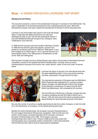 NLax – A VISION FOR DUTCH LACROSSE TOP SPORT
Background and History


This document presents a vision for the development of top sport in lacrosse for the Netherlands. Top
sport is dependent on the parallel development of the underlying grassroots sport. Where the
development of grass roots sport impacts the development of top sport it will be discussed here.


Lacrosse is one of the oldest team sports in the world still played
today. It originated with Native Americans and may have
developed as early as AD 1100. By the seventeenth century it
was well established although the game has undergone many
modifications since that time.


In 1856 the first Lacrosse club was founded in Montreal, Canada.
In 1890 the first women’s game was played. Lacrosse was
played as an Olympic sport for the 1904 and 1908 games. It was
then dropped as an official sport in 1912. Lacrosse returned as a
demonstration sport in the 1928 games (in Amsterdam) as well
as the 1932 and 1948 games.


With lacrosse no longer having an official Olympic sport status, the pinnacle of international lacrosse
competition consists of the quadrennial World Championships. Currently, there are world
championships for lacrosse at the senior men, senior women, under 19 men and under 19 women
levels.


                                          Lacrosse has begun to flourish at an international level with
                                          the sport establishing itself in many new and far-reaching
                                          countries, particularly in Europe and the Far East.


                                          The international expansion of the game saw the 2006 Men's
                                          World Championship contested by 21 countries (London,
                                          Ontario, Canada), the 2009 Women's World Cup (Prague,
                                          Czech Republic) contested by 16 nations and the 2010
                                          World Cup (Manchester, UK) contested by 30 countries.


                                          The 2013 Women’s World Cup in Oshawa, Canada will have
                                          19 nations competing and the 2014 Men’s World Cup in
                                          Denver, USA will have around 40 nations competing clearly
                                          demonstrating the rapid international growth of the sport.


Not only the number of countries is rapidly expanding but also the number of players. In both the USA
as in the Netherlands, for example, it is the fastest growing team sport.


Besides the world championships, the European Lacrosse Championships is
the next largest international field lacrosse competition. Held for both men and
women, the European Lacrosse Federation (ELF) has been running the
European Championships since 1995. The European Lacrosse
Championships were held in Lahti, Finland in 2008 and the most recent ELF
Championships were successfully hosted in Amsterdam in 2012 demonstrating
that the NLB has been able to build its organizational capabilities.
 