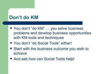 Don’t do KM You don’t “do KM” … you solve business problems and develop business opportunities with KM tools and techniques You don’t “do Social Tools” either! Start with the business outcome you wish to achieve And ask how can Social Tools help! 