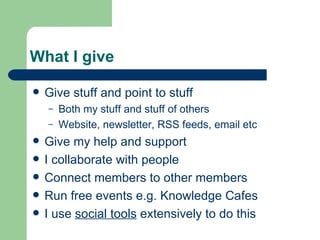 What I give Give stuff and point to stuff Both my stuff and stuff of others Website, newsletter, RSS feeds, email etc Give my help and support I collaborate with people Connect members to other members Run free events e.g. Knowledge Cafes I use  social tools  extensively to do this 