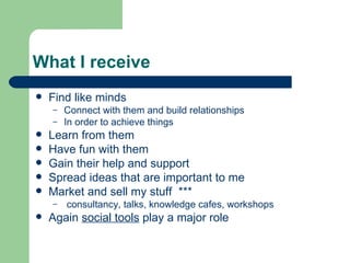 What I receive Find like minds Connect with them and build relationships In order to achieve things Learn from them Have fun with them Gain their help and support Spread ideas that are important to me Market and sell my stuff  *** consultancy, talks, knowledge cafes, workshops Again  social tools  play a major role 