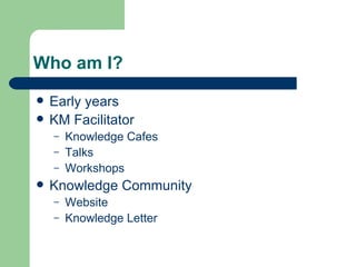 Who am I? Early years KM Facilitator Knowledge Cafes Talks Workshops Knowledge Community Website Knowledge Letter 