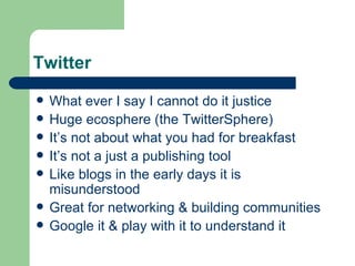Twitter What ever I say I cannot do it justice Huge ecosphere (the TwitterSphere) It’s not about what you had for breakfast It’s not a just a publishing tool Like blogs in the early days it is misunderstood Great for networking & building communities Google it & play with it to understand it 