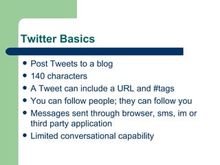 Twitter Basics Post Tweets to a blog 140 characters A Tweet can include a URL and #tags You can follow people; they can follow you Messages sent through browser, sms, im or third party application Limited conversational capability 