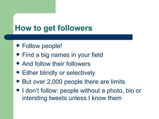 How to get followers Follow people! Find a big names in your field And follow their followers Either blindly or selectively But over 2,000 people there are limits I don’t follow: people without a photo, bio or intersting tweets unless I know them 