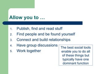 Allow you to … Publish, find and read stuff Find people and be found yourself Connect and build relationships Have group discussions Work together The best social tools enable you to do all of these things but typically have one dominant function 