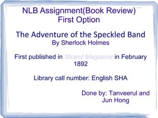 NLB Assignment(Book Review) First Option The Adventure of the Speckled Band By Sherlock Holmes First published in  Strand Magazine  in February 1892 Library call number: English SHA Done by: Tanveerul and Jun Hong 
