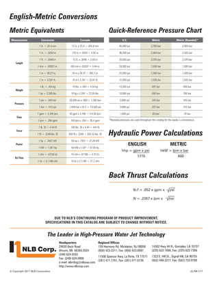 The Leader in High-Pressure Water Jet Technology
© Copyright 2011 NLB Corporation
Headquarters
29830 Beck Road
Wixom, MI 48393-2824
(248) 624-5555
Fax: (248) 624-0908
e-mail: nlbmktg@nlbusa.com
http://www.nlbcorp.com
Regional Offices
159 Harmony Rd, Mickleton, NJ 08056
(856) 423-2211, Fax: (856) 423-0997
11506 Spencer Hwy, La Porte, TX 77571
(281) 471-7761, Fax: (281) 471-8738
14302 Hwy 44 N., Gonzales, LA 70737
(225) 622-1666, Fax: (225) 622-7366
1323 E. Hill St., Signal Hill, CA 90755
(562) 490-3277, Fax: (562) 733-0780
lb.f = .052 x gpm x psi
N = .2357 x lpm x bar
Back Thrust Calculations
English-Metric Conversions
	English	Metric
	 hhp = gpm x psi	 hkW = lpm x bar
	 1715	 600
Measurement Conversion Example
Length
1 in. = 25.4 mm 12 in. x 25.4 = 304.8 mm
1 in. = .0254 m 120 in. x .0254 = 3.05 m
1 ft. = .3048 m 12 ft. x .3048 = 3.68 m
1 mm = .03937 in. 100 mm x .03937 = 3.94 in.
1 m = 39.37 in. 10 m x 39.37 = 393.7 in.
1 m = 3.281 ft. 10 m x 3.281 = 32.81 ft.
Weight
1 lb. = .454 kg 10 lbs. x .454 = 4.54 kg
1 kg = 2.205 lbs. 10 kg x 2.205 = 22.05 lbs.
Pressure
1 psi = .069 bar 20,000 psi x .069 = 1,380 bar
1 bar = 14.5 psi 1,000 bar x 14.5 = 14,500 psi
Flow
1 gpm = 3.785 lpm 30 gpm x 3.785 = 113.55 lpm
1 lpm = .264 gpm 100 lpm x .264 = 26.4 gpm
Force
1 lb. (f) = 4.44 N 100 lbs. (f) x 4.44 = 444 N
1 N = .2248 lbs. (f) 900 N x .2248 = 202.32 lbs. (f)
Power
1 hp = .7457 kW 50 hp x .7457 = 37.29 kW
1 kW = 1.341 hp 50 kW x 1.341 = 67.05 hp
Air Flow
1 cfm = .47195 l/s 10 cfm x .47195 = 4.72 l/s
1 l/s = 2.1189 cfm 10 l/s x 2.1189 = 21.2 cfm
U.S. Metric Metric (Rounded)*
40,000 psi 2,760 bar 2,800 bar
36,000 psi 2,484 bar 2,500 bar
30,000 psi 2,070 bar 2,070 bar
24,000 psi 1,656 bar 1,680 bar
20,000 psi 1,380 bar 1,400 bar
15,000 psi 1,035 bar 1,035 bar
13,000 psi 897 bar 900 bar
10,000 psi 690 bar 700 bar
5,000 psi 345 bar 345 bar
3,000 psi 207 bar 210 bar
1,000 psi 69 bar 70 bar
Metric Equivalents Quick-Reference Pressure Chart
Hydraulic Power Calculations
Due to NLB’s continuing program of product improvement,
specifications in this catalog are subject to change without notice.
*Rounded pressures are used throughout this catalog for the reader’s convenience.
UL7M-1/11
 
