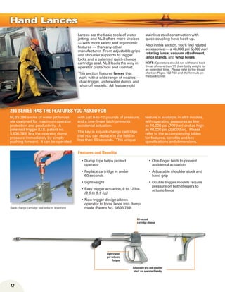 NLB's 286 series of water jet lances
are designed for maximum operator
protection and productivity. A
patented trigger (U.S. patent no.
5,636,789) lets the operator dump
pressure immediately by simply
pushing forward. It can be operated
with just 8-to-12 pounds of pressure,
and a one-finger latch prevents
accidental actuation.
The key is a quick-change cartridge
that you can replace in the field in
less than 60 seconds. This unique
feature is available in all 9 models,
with operating pressures as low
as 10,000 psi (700 bar) and as high
as 40,000 psi (2,800 bar). Please
refer to the accompanying tables
for features, benefits and key
specifications and dimensions.
286 Series has the features you asked for
Lances are the basic tools of water
jetting, and NLB offers more choices
— with more safety and ergonomic
features — than any other
manufacturer. From adjustable grips
and shoulder supports to trigger
locks and a patented quick-change
cartridge seal, NLB leads the way in
operator protection and comfort.
This section features lances that
work with a wide range of nozzles —
dual-trigger, underwater dump, and
shut-off models. All feature rigid
stainless steel construction with
quick-coupling hose hook-up.
Also in this section, you'll find related
accessories — a 40,000 psi (2,800 bar)
rotating lance, vacuum attachment,
lance stands, and whip hoses.
NOTE: Operators should not withstand back
thrust of more than 1/3 their body weight for
an extended time. Please refer to the thrust
chart on Pages 102-103 and the formula on
the back cover.
Hand Lances
Quick-change cartridge seal reduces downtime
12
Dump type helps protect•	
operator
Replace cartridge in under•	
60 seconds
Lightweight•	
Easy trigger actuation, 8 to 12 lbs.•	
(3.6 to 5.5 kg)
New trigger design allows•	
operator to force lance into dump
mode (Patent No. 5,636,789)
One-finger latch to prevent•	
accidental actuation
Adjustable shoulder stock and•	
hand grip
Double trigger models require•	
pressure on both triggers to
actuate lance
Features and Benefits
Adjustable grip and shoulder
stock are operator-friendly
60-second
cartridge change
Light trigger
pull reduces
fatigue
 