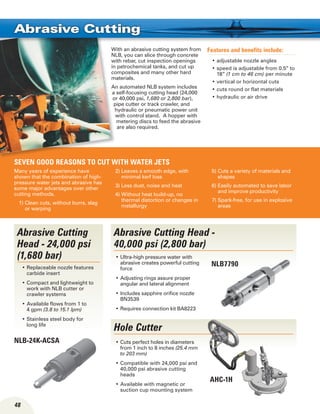 48
Hole Cutter
With an abrasive cutting system from
NLB, you can slice through concrete
with rebar, cut inspection openings
in petrochemical tanks, and cut up
composites and many other hard
materials.
An automated NLB system includes
a self-focusing cutting head (24,000
or 40,000 psi, 1,680 or 2,800 bar),
pipe cutter or track crawler, and
hydraulic or pneumatic power unit
with control stand. A hopper with
metering discs to feed the abrasive
are also required.
Features and benefits include:
adjustable nozzle angles•	
speed is adjustable from 0.5” to•	
18” (1 cm to 46 cm) per minute
vertical or horizontal cuts•	
cuts round or flat materials•	
hydraulic or air drive•	
Many years of experience have
shown that the combination of high-
pressure water jets and abrasive has
some major advantages over other
cutting methods.
1) Clean cuts, without burrs, slag
or warping
2) Leaves a smooth edge, with
minimal kerf loss
3) Less dust, noise and heat
4) Without heat build-up, no
thermal distortion or changes in
metallurgy
5) Cuts a variety of materials and
shapes
6) Easily automated to save labor
and improve productivity
7) Spark-free, for use in explosive
areas
Abrasive Cutting
AHC-1H
Abrasive Cutting
Head - 24,000 psi
(1,680 bar)
Replaceable nozzle features•	
carbide insert
Compact and lightweight to•	
work with NLB cutter or
crawler systems
Available flows from 1 to•	
4 gpm (3.8 to 15.1 lpm)
Stainless steel body for•	
long life
Abrasive Cutting Head -
40,000 psi (2,800 bar)
NLB-24K-ACSA
SEVEN good reasons to cut with water jets
NLB7790
Ultra-high pressure water with•	
abrasive creates powerful cutting
force
Adjusting rings assure proper•	
angular and lateral alignment
Includes sapphire orifice nozzle•	
BN3539
Requires connection kit BA8223•	
Cuts perfect holes in diameters•	
from 1 inch to 8 inches (25.4 mm
to 203 mm)
Compatible with 24,000 psi and•	
40,000 psi abrasive cutting
heads
Available with magnetic or•	
suction cup mounting system
 