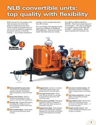 5
NLB is known for the quality of its
high-pressure and ultra-high
pressure water jet pump units.
These include 27 models that you
can convert to different operating
pressures without a manifold
change — you simply change the
cartidge, which usually takes less
than 20 minutes.
Our convertible units operate at pres-
sures from 4,000 psi to 40,000 psi
(275-2,800 bar). Choose the level of
power that best suits your needs,
from 60 hp to 600 hp (45 kW to
450 kW). They have a high degree of
commonality — the 125, for example,
is a smaller version of the 225, 325
and 605 — and few parts. All are
easy to operate and maintain, too.
NLB convertible units:
top quality with flexibility
1 Field-repairable by-pass valve -
The BV series compensates for
pressure changes, and doesn’t
need changing to convert the fluid
end.
2 Heavy-duty fenders - Bolt-on
fenders are gussetted for extra
support, and meet ICC regulations.
3 Smooth ride - Rugged NLB trailers
are designed to keep your unit
from bouncing, and for easy hook-
up and towing.
4 DOT-certified lights - Trailer lights
have all wiring protected inside
conduit.
5 Rugged axles - Count on our heavy-
duty axles to last for years, with
grease zerks for easy lubrication.
6 Low-rpm for less wear - Pump
runs 100 rpm slower, on average,
to generate the same flow with
much less wear.
7 Extra-secure manifold - Discharge
manifold is held by 12 fasteners
(50% more than other pumps), all
torqued for security.
8 Rugged frame plate - Solid stainless
steel is more durable than castings,
separate from the power end (should
it ever need replacing) and double-
ported.
9 Corrosion-resistant piping - All
inlet piping is brass or stainless
steel, not galvanized, to eliminate
rust.
10 Fast freeze protection - A single
gallon of anti-freeze protects
the entire unit.
11 Dependable clutch - Brand-name
clutch can be serviced at any
Cummins or Twin Disc dealer… if
it’s ever necessary.
12 Single throttle control - One
control handles all pressures, and
is easy to maintain.
2
4
8
7
10
6
12
3
11
19
5
 