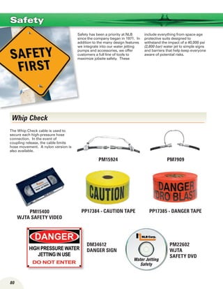 80
Safety has been a priority at NLB
since the company began in 1971. In
addition to the many design features
we integrate into our water jetting
pumps and accessories, we offer
customers a full line of tools to
maximize jobsite safety. These
include everything from space-age
protective suits designed to
withstand the impact of a 40,000 psi
(2,800 bar) water jet to simple signs
and barriers that help keep everyone
aware of potential risks.
Safety
PM15400
WJTA safety video
PP17385 - DANGER TAPE
PM15924 PM7909
Whip Check
The Whip Check cable is used to
secure each high-pressure hose
connec­tion. In the event of
coupling release, the cable limits
hose movement. A nylon version is
also available.
PP17384 - CAUTION TAPE
PM22602
WJTA
safety DVD
DM34612
danger sign
 