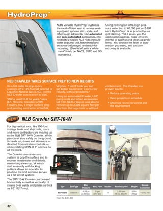 82
NLB's versatile HydroPrep™
system is
the most efficient way to remove coat-
ings (paint, epoxies, etc.), scale, and
other tough adherents. Our automated
and semi-automated accessories, con-
nected to a rugged NLB high-pressure
water jet pump unit, leave metal and
concrete undamaged and ready for
recoating. (Steel is left with a white
metal finish, per NACE, SSPC and SIS
standards.)
Using nothing but ultra-high pres-
sure water (up to 40,000 psi, or 2,800
bar), HydroPrep™
is as productive as
grit blasting. Yet it saves you the
associated expense, risks (environ-
mental or sparks) and clean-up prob-
lems. You choose the level of auto-
mation you need, and vacuum
recovery is available.
HydroPrep™
NLB CRAWLER TAKES SURFACE PREP TO NEW HEIGHTS
It's a tall order to strip epoxy
coatings off a 125-foot-tall tank full of
Liquefied Natural Gas (LNG), but the
NLB Crawler cuts it down to size.
We've used NLB for years, says
B.R. Flowers, president of BR
Flowers, Inc., a major surface prep
and painting contractor in Norfolk,
Virginia. I don't think you can
get better equipment; it runs very
reliably, without problems.
Using an automated Crawler, UHP
pump units and other accessories
(all from NLB), Flowers was able to
remove up to 2,000 square feet per
day from the huge tank — without
containment. The Crawler is a
proven tool to:
Reduce operating costs•	
Keep projects on schedule•	
Minimize risk to personnel and•	
the environment
Type Seal Type
Max.
Pressure
Max. Flow Nozzles Rotation Speed Weight
Vacuum
Connection
Air-Powered DS8850A-3
40,000 psi
(2,800 bar)
10 gpm
(37.8 lpm)
14
3,000 rpm
90 psi, 20 scfm
185 lbs.
(84 kg)
4 (10.2 cm)
NLB Crawler SRT-10-W
For big vertical jobs, like 100-foot
storage tanks and ship hulls, more
and more contractors are moving up
to the NLB SRT-10-W Crawler. While
personnel stay safely on the ground,
it crawls up, down and sideways —
directed from wireless controls —
while rotating SPIN JET®
nozzles do
all the work.
The Crawler uses a vacuum
system to grip the surface and to
recover wastewater and debris,
minimizing clean-up. A winch
skid assembly with locking
pulleys allows an operator to
position the unit and also serves
as a fall arrest system.
The SRT-10-W Crawler can be used
horizontally as well as vertically. It
cleans over welds and plates as thick
as 1/2 (12.7mm).
Patent No. 6,081,960
 