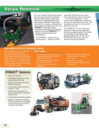 88
The advantages of water jetting
over abrasive methods for
pavement marking removal are
much better recognized today than
they were a few years ago. UHP
water jetting is not only faster and
more productive, but when used
properly, does virtually no damage
to concrete or asphalt.
Other benefits:
Removes coatings, membranes,•	
thermal plastic, epoxy, rubber
build-up, and more
Complete removal, even from•	
grooved pavement
Creates a stronger bond for•	
restriping
Eliminates dust and debris, with•	
optional vacuum recovery
Saves labor•	
No exposure (people or•	
environment) to abrasive media
or chemicals
For over a decade, NLB has pioneered
the removal of pavement markings
with ultra-high pressure water jets.
We have two mobile systems, both
with rotating SPIN JET®
assemblies
mounted on a vehicle, connected to a
water supply and NLB pump unit. The
STARJET™ does high-volume
removal (like highways and runways),
while the compact STRIPEJET™ is
ideal for parking garages and
intersections.
The STARJET™ system has all
components — patented nozzle
assembly, UHP pump unit, water
tank, and optional vacuum recovery
— on a heavy-duty truck. It can
remove up to 7,000 feet of markings
per hour (2,134 meters per hour). All
operating controls are conveniently
located in the cab.
The STRIPEJET™ is very maneuver-
able, with a tight turning radius and
smooth, consistent speed. Five heads
are available for each system, for
cleaning paths of 8, 10, 15, 20 or
24 (20, 25.4, 38, 50.8, or 61 cm).
Vacuum recovery is optional.
NLB water jets put you miles ahead
Stripe Removal
STARJET®
features:
Vacuum recovery•	
Articulated robotic arm with•	
proportional controls
Semi-automated controls for•	
skip line removal
In-cab video with 3 cameras•	
(2 front, 1 rear)
Dedicated horsepower for•	
each component to maximize
productivity
3 waste/debris handling options•	
Options: optical line tracking,•	
GPS with weather forecasting,
remote internet with email 
webcam capabilities
 