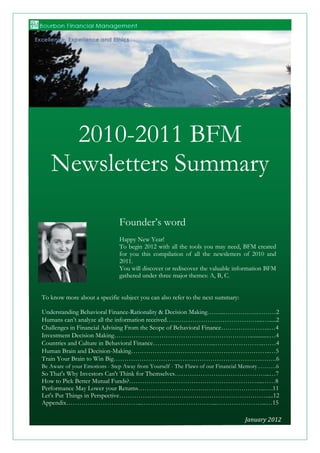  

	
                                                                     	
  
	
                                                                     	
  
                                                                       	
  
                                                             	
        	
  
	
                                                                     	
  
	
  
	
  
	
  
	
  
	
  



            2010-2011 BFM
          Newsletters	
  Summary	
  
	
  
	
  
	
  
	
  
	
                                           Founder’s word
	
  
	
                                           Happy New Year!
	
                                           To begin 2012 with all the tools you may need, BFM created
	
                                           for you this compilation of all the newsletters of 2010 and
	
                                           2011.
	
                                           You will discover or rediscover the valuable information BFM
	
                                           gathered under three major themes: A, B, C.
	
  
	
  
	
     To know more about a specific subject you can also refer to the next summary:
	
  
	
     Understanding Behavioral Finance-Rationality & Decision Making……..…………….………2
	
     Humans can’t analyze all the information received……………………………………....….....2
	
     Challenges in Financial Advising From the Scope of Behavioral Finance…………………..…4
	
     Investment Decision Making………………………………………………………..............…4
	
     Countries and Culture in Behavioral Finance………………………...…………………..……4
	
     Human Brain and Decision-Making………………………………………………………..…5
	
     Train Your Brain to Win Big………………………………………………………………….6
	
     Be Aware of your Emotions - Step Away from Yourself - The Flaws of our Financial Memory……….6
	
     So That's Why Investors Can't Think for Themselves……………………………………...…7
	
     How to Pick Better Mutual Funds?……………………………………………………...……8
	
     Performance May Lower your Returns…………………………………………………...….11
	
     Let's Put Things in Perspective……………………………………………………………....12
       Appendix……………………………...……………………………...…………………...…15

                                                                                                              January	
  2012	
  
            © 2012 Bourbon Financial Management, LLC ~ All Rights Reserved ~ Info@bourbonfm.com ~ (+1) 312 909 6539   	
  	
  	
  	
  	
  	
  	
  	
  	
  	
  	
  	
  	
  	
  	
  	
  	
  	
  	
  	
  	
  	
  	
  	
  	
  	
  
                                                                                                                                                                                                                                 1	
  
 