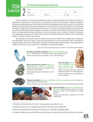 FICHA
DEAMPLIAÇÃO
2
Escola: ____________________________________________________________________
Nome: ____________________________________________ N.o
:________ Turma: ________
Classificação:____________ Professor:__________________ Enc. Educ.: _________________
Os “seres” mais perigosos que vivem no mar
O meio marinho é utilizado frequentemente como um local de despejo de resíduos domésticos e
industriais, diretamente ou através dos rios. Considera-se lixo marinho qualquer material duradouro,
fabricado ou processado, que é descartado, eliminado ou abandonado na costa ou no mar. É um problema
global em crescimento e uma ameaça direta para o meio marinho. A maior parte deste lixo corresponde
a plástico. A origem deste problema relaciona-se com o facto de a maioria dos produtos que consumimos
ou usamos diariamente serem embalados em plástico, um material produzido com base no petróleo para
durar um longo período de tempo. Contudo, na maior parte das vezes, o plástico é usado em produtos
que rapidamente deitamos fora. Como tal, este tipo de materiais apresenta elevados riscos ambientais,
sendo os oceanos uma das suas vítimas.
São lançados, anualmente, para os oceanos cerca de oito milhões de toneladas de lixo plástico e
seus derivados. Uma vez na água, muitos animais confundem o lixo com alimento. Além de provocar a
morte de muitos seres vivos, há também casos de animais que ﬁcam contaminados, o que pode afetar a
saúde do ser humano, caso venham a ser utilizados na nossa alimentação.
http://www.marliscoportugal.org (consultado em 17.02.2016, texto adaptado)
Garrafas e garrafões de plástico podem ser confundidos com
peixes. Podem provocar morte por asﬁxia ou por envenenamento.
Tempo necessário para se degradar no mar: 400 a 600 anos.
Restos de folhas de alumínio podem ser
confundidos com larvas e minhocas.
Podem provocar morte por impedirem que
os animais se alimentem.
Tempo necessário para se degradar no mar:
5 a 7 anos.
Pedaços de plástico podem ser confundidos com larvas e pequenos peixes. Podem pro-
vocar morte por envenenamento.
Tempo necessário para se degradar no mar: centenas de anos, dependendo da quantidade.
Sacos de plástico podem ser confundidos com
alforrecas. Podem provocar morte por envene-
namento, asﬁxia ou por bloqueio do sistema
digestivo.
Tempo necessário para se degradar no mar: 60
a 1000 anos.
Sacos de papel podem
ser confundidos com
certos animais mari-
nhos, como os polvos.
Podem provocar morte por asﬁxia ou
devido ao bloqueio do sistema digestivo.
Tempo necessário para se degradar no
mar: 4 semanas.
1. Comenta o título do texto: Os “seres” mais perigosos que vivem no mar.
2. Explica por que motivo os plásticos apresentam elevados riscos ambientais.
3. Relaciona o problema dos plásticos no oceano com a redução da biodiversidade.
4. Sugere medidas que possam contribuir para resolver o problema dos plásticos existentes no oceano.
01-Vamos começar_Layout 1 06/03/16 17:21 Page 44
 