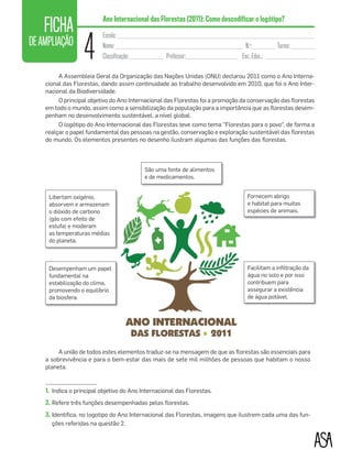 FICHA
DEAMPLIAÇÃO
4
Escola: ____________________________________________________________________
Nome: ____________________________________________ N.o
:________ Turma: ________
Classificação:____________ Professor:__________________ Enc. Educ.: _________________
Ano Internacional das Florestas (2011): Como descodificar o logótipo?
A Assembleia Geral da Organização das Nações Unidas (ONU) declarou 2011 como o Ano Interna-
cional das Florestas, dando assim continuidade ao trabalho desenvolvido em 2010, que foi o Ano Inter-
nacional da Biodiversidade.
O principal objetivo do Ano Internacional das Florestas foi a promoção da conservação das ﬂorestas
em todo o mundo, assim como a sensibilização da população para a importância que as ﬂorestas desem-
penham no desenvolvimento sustentável, a nível global.
O logótipo do Ano Internacional das Florestas teve como tema "Florestas para o povo“, de forma a
realçar o papel fundamental das pessoas na gestão, conservação e exploração sustentável das ﬂorestas
do mundo. Os elementos presentes no desenho ilustram algumas das funções das ﬂorestas.
A união de todos estes elementos traduz-se na mensagem de que as ﬂorestas são essenciais para
a sobrevivência e para o bem-estar das mais de sete mil milhões de pessoas que habitam o nosso
planeta.
1. Indica o principal objetivo do Ano Internacional das Florestas.
2. Refere três funções desempenhadas pelas ﬂorestas.
3. Identiﬁca, no logotipo do Ano Internacional das Florestas, imagens que ilustrem cada uma das fun-
ções referidas na questão 2.
Libertam oxigénio,
absorvem e armazenam
o dióxido de carbono
(gás com efeito de
estufa) e moderam
as temperaturas médias
do planeta.
Desempenham um papel
fundamental na
estabilização do clima,
promovendo o equilíbrio
da biosfera.
São uma fonte de alimentos
e de medicamentos.
Fornecem abrigo
e habitat para muitas
espécies de animais.
Facilitam a inﬁltração da
água no solo e por isso
contribuem para
assegurar a existência
de água potável.
01-Vamos começar_Layout 1 06/03/16 17:22 Page 46
 