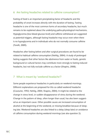 6 Are fasting headaches related to caffeine consumption?

       Fasting of food is an important precipitating factor of headache and the
       probability of onset increases directly with the duration of fasting. Fasting
       headache is one of the most common forms of secondary headache, but much
       remains to be explained about the underlying patho-physiological mechanisms.
       Hypoglycemia (low blood glucose level) and caffeine withdrawal are suggested
       as potential triggers, although fasting headache may occur even when there
       is no hypoglycemia and in individuals who do not normally consume caffeine
       (Torelli, 2009).


       Headaches after fasting before and after surgical procedures are found to be
       related to habitual caffeine consumption (Nehlig, 2004). A study of prolonged
       fasting suggests that other factors like abstinence from water or foods, genetic
       background or cultural factors may contribute more strongly to fasting induced
       headache, but not fully exclude caffeine as a factor (Shapiro, 2008).



       7 What is meant by 'weekend headache'?

       Some people experience headaches in particularly on weekend mornings.
       Different explanations are proposed for this so called weekend headache
       (Couturier, 1992; Nehlig, 2004; Shapiro, 2004). It might be related to the
       change in stress level, or sudden disappearance of stress during the weekend.
       Change in the pattern of sleep, often longer than usual, has also been suggest-
       ed as an important cause. Other possible causes are increased consumption of
       alcohol at the beginning of the weekend, or missing breakfast because of sleep-
       ing late. Weekend headaches are also linked to a delay (sleep later) or avoidance
       of caffeine consumption during weekend mornings (see also question 5).




10 |
 