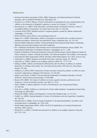 References

       • American Psychiatric Association (1994, 2000). Diagnostic and Statistical Manual of Mental
         Disorders, 4th ed. (DSM-IV-TR) APA Press, Washington DC.
       • Anneken K e.a. (2010). Efficacy of fixed combinations of acetylsalicyclic acid, acetaminophen and
         caffeine in the treatment of idiopathic headache: a review. Eur J Neurol, 17: 534-540.
       • Armstrong LE e.a. (2007). Fluid, Electrolyte, and Renal Indices of Hydration During 11 Days of
         Controlled Caffeine Consumption. Int J Sport Nutr Exerc Met, 15: 252-265.
       • Couturier EGM (1992). Weekend attacks in migraine patients: caused by caffeine withdrawal?
         Cephalalgia, 12: 99-100.
       • Dutch Nutrition Center (2011), www.voedingscentrum.nl.
       • Hagen K e.a. (2009). High dietary caffeine consumption is associated with a modest increase in
         headache prevalence: results from the Head-HUNT Study. J Headache Pain, 10: 153-159.
       • Harvard Health Publications (2010). A Harvard Medical School Special Health Report. Headaches
         Relieving and preventing migraine and other headaches.
       • IHS - Headache Classification Subcommittee of the International Headache Society (2004). The
         International Classification of Headache Disorders. Cephalalgia, 24, S1: 1-160.
       • Institute of Medicine of National Academies; Food and Nutrition Board. Dietary Reference Intake for
         Water, Potassium, Sodium, Chloride and Sulfate. The National Academic Press (2004). www.nap.edu.
       • International Coffee Organization (2010). Monthly Coffee Market Report, Oct. 2010. www.ico.org.
       • Kolasa KM e.a. (2009). Hydration and Health Promotion. Nutrition Today, 44: 190-201.
       • Laska EM e.a. (1984). Caffeine as an analgesic adjuvant. JAMA 251: 1711-1718.
       • Nehlig A (2004). Caffeine and Headache: Relationship with the effects of caffeine on cerebral
         blood flow. In Nehlig A (ed) Coffee, Tea, Chocolate and the Brain; CRC Press LLC, Boca Raton,
         Florida: 175-186.
       • Nehlig A e.a. (2010). SPECT assessment of brain activation induced by caffeine: no effect on areas
         involved in dependence. Dialogues Clin Neurosci, 12: 255-263.
       • Olesen J and Steiner TJ (2004). The international classification of headache disorders, 2nd edn
         (ICDH-II). J Neurol Neurosurg Psychiatry, 75: 807-808.
       • Ruxton CHS (2008). The impact of caffeine on mood, cognitive function, performance and
         hydration: a review of benefits and risks. Nutr Bull, 33: 15-25.
       • Satel S (2006). Is caffeine addictive? A review of the literature. Am J Drug Alcohol Abuse,
         32: 493-502.
       • Scher AI e.a. (2004). Caffeine as a risk factor for chronic daily headache. A population based study.
         Neurology, 63: 2022-2027.
       • Shapiro RE (2008). Caffeine and Headaches. Current Pain Headache Rep, 12: 311-315.
       • Torelli P e.a. (2009). Fasting Headache: A review of the literature and new hypotheses. Headache,
         49: 744-752.
       • Wiendels NJ e.a. (2006). Chronic frequent headache in the general population: prevalence and
         associated factors. Cephalalgia, 26: 1434-1442.
       • World Health Organization (WHO, 1994). The ICD-10 classification of mental and behavioral
         disorders. WHO, Geneva.
       • Zhang WY e.a. (2001). A benefit-risk assessment of caffeine as an analgesic adjuvant. Drug Saf,
         24: 1127-1142.




14 |
 