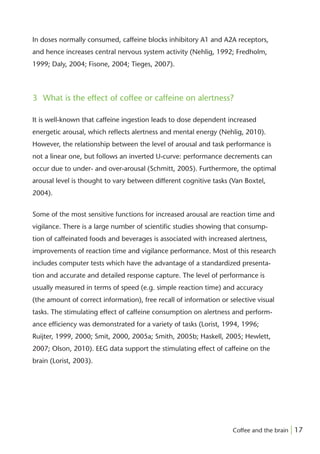 In doses normally consumed, caffeine blocks inhibitory A1 and A2A receptors,
and hence increases central nervous system activity (Nehlig, 1992; Fredholm,
1999; Daly, 2004; Fisone, 2004; Tieges, 2007).



3 What is the effect of coffee or caffeine on alertness?

It is well-known that caffeine ingestion leads to dose dependent increased
energetic arousal, which reﬂects alertness and mental energy (Nehlig, 2010).
However, the relationship between the level of arousal and task performance is
not a linear one, but follows an inverted U-curve: performance decrements can
occur due to under- and over-arousal (Schmitt, 2005). Furthermore, the optimal
arousal level is thought to vary between different cognitive tasks (Van Boxtel,
2004).


Some of the most sensitive functions for increased arousal are reaction time and
vigilance. There is a large number of scientiﬁc studies showing that consump-
tion of caffeinated foods and beverages is associated with increased alertness,
improvements of reaction time and vigilance performance. Most of this research
includes computer tests which have the advantage of a standardized presenta-
tion and accurate and detailed response capture. The level of performance is
usually measured in terms of speed (e.g. simple reaction time) and accuracy
(the amount of correct information), free recall of information or selective visual
tasks. The stimulating effect of caffeine consumption on alertness and perform-
ance efﬁciency was demonstrated for a variety of tasks (Lorist, 1994, 1996;
Ruijter, 1999, 2000; Smit, 2000, 2005a; Smith, 2005b; Haskell, 2005; Hewlett,
2007; Olson, 2010). EEG data support the stimulating effect of caffeine on the
brain (Lorist, 2003).




                                                                    Coffee and the brain | 17
 