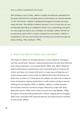 How is caffeine metabolized in the body?


       After drinking a cup of coffee, caffeine is rapidly and efﬁciently absorbed from
       the gastro intestinal tract and peak plasma concentrations are reached between
       15 and 120 minutes. Caffeine is distributed throughout the body and easily
       enters the brain. The half life of caffeine amounts 2.5 to 4.5 hours but can vary
       considerably depending on endogenous factors such as physiology and genet-
       ics, and exogenous factors such as lifestyle. For example, caffeine half-life can
       be reduced by about 50% in smokers compared to non-smokers. Caffeine is
       metabolized in the liver and its break down products are excreted through the
       kidney (Nehlig, 1992; Fredholm, 1999).




       4 When is the effect of caffeine most noticeable?

       The impact of caffeine on increased alertness is more marked for individuals
       with low arousal levels. However, improved performance has also been observed
       when reduced alertness is not involved (Smith, 2002; Snel, 2004). Sleepiness
       leads to deterioration in performance and is associated with an increased risk
       of error and injury. For instance shift work is a major cause of sleepiness as it
       requires being awake at times which are different from those dictated by our
       body-clock. A review of 13 trials shows that caffeine can reduce the number of
       errors and improve cognitive performance in shift workers and also in persons
       suffering from jet lag (Ker, 2010). In addition, caffeine or coffee consump-
       tion has been shown to counter-act fatigue induced by a night with sleep-
       deprivation (Lorist, 1994), and to reduce the post lunch dip (Robelin, 1998),
       to improve nocturnal driving performance whereas napping did not (Sagaspe,
       2007) and is associated with improved alertness and reduced risk for accidents
       at work (Smith, 2005a).



18 |
 