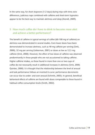 In the same way, for short stopovers (1-2 days) during trips with time zone
differences, judicious naps combined with caffeine and short-term hypnotics
appear to be the best way to maintain alertness and sleep (Arendt, 2009).




5 How much coffee do I have to drink to become more alert
  and achieve a better performance?

The beneﬁt of caffeine in typical servings of coffee (60-100 mg of caffeine) on
alertness was demonstrated in several studies. Even lower doses have been
demonstrated to increase alertness, such as 40 mg caffeine per serving (Smit,
2000), 32 mg per serving (Lieberman, 2001) or doses as low as 12.5 mg
caffeine (Smit, 2000). However, the effect of low doses of caffeine was observed
predominantly in those people who are not accustomed to taking caffeine.
Higher caffeine intakes, as those found in more than one or two cups of
coffee do not necessarily result in additional increases in alertness (Smit, 2000;
Quinlan, 2000). It is thought that the relationship between the level of arousal
and task performance follows an inverted U-curve: performance decrements
can occur due to under- and over-arousal (Schmitt, 2005). In general, beneﬁcial
behavioral effects of caffeine are found with doses comparable to those found in
habitual coffee consumption levels (Smith, 2002).




                                                                     Coffee and the brain | 19
 