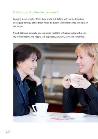 9 Can a cup of coffee affect my mood?

       Enjoying a cup of coffee for its taste and smell, talking with family, friends or
       colleagues during a coffee break might be part of the beneﬁt coffee can have on
       our mood.


       Mood states are generally assessed using validated self-rating scales with a vari-
       ety of mood terms like happy, sad, depressed, pleasant, calm and contented.




22 |
 