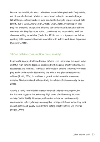 Despite the variability in mood deﬁnitions, research has provided a fairly consist-
ent picture of effects of caffeine on mood state. In low to moderate dosages
(20-200 mg), caffeine has been quite constantly shown to improve mood state
(Smith, 2004; Casas, 2004; Smith, 2005b; Olson, 2010). People report that
they feel energetic, imaginative, efﬁcient, self conﬁdent and alert after caffeine
consumption. They feel more able to concentrate and motivated to work but
also more willing to socialize (Fredholm, 1999). In a recent prospective follow
up study coffee consumption was associated with a decreased risk of depression
(Ruusunen, 2010).




10 Can caffeine consumption cause anxiety?

In general it appears that low doses of caffeine tend to improve the mood states
and that high caffeine doses are associated with negative affective change, like
restlessness and jitteriness. Individual differences in caffeine sensitivity very likely
play a substantial role in determining the mental and physical response to
caffeine (Smith, 2004). In addition, a genetic variation on the adenosine
receptor A2A is associated with sensitivity to caffeine effects on anxiety (Alsene,
2003).


Anxiety is rarely seen with the average range of caffeine consumption, but
the literature suggests that extremely high doses of caffeine may increase
anxiety (Smith, 2002). Moreover, caffeine is a substance that is normally
considered as ‘self-regulating’, meaning that most people know when they took
enough coffee and usually stop drinking before negative effects will emerge
(Tieges, 2007).




                                                                        Coffee and the brain | 23
 