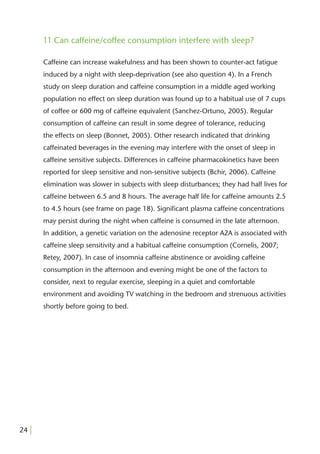 11 Can caffeine/coffee consumption interfere with sleep?

       Caffeine can increase wakefulness and has been shown to counter-act fatigue
       induced by a night with sleep-deprivation (see also question 4). In a French
       study on sleep duration and caffeine consumption in a middle aged working
       population no effect on sleep duration was found up to a habitual use of 7 cups
       of coffee or 600 mg of caffeine equivalent (Sanchez-Ortuno, 2005). Regular
       consumption of caffeine can result in some degree of tolerance, reducing
       the effects on sleep (Bonnet, 2005). Other research indicated that drinking
       caffeinated beverages in the evening may interfere with the onset of sleep in
       caffeine sensitive subjects. Differences in caffeine pharmacokinetics have been
       reported for sleep sensitive and non-sensitive subjects (Bchir, 2006). Caffeine
       elimination was slower in subjects with sleep disturbances; they had half lives for
       caffeine between 6.5 and 8 hours. The average half life for caffeine amounts 2.5
       to 4.5 hours (see frame on page 18). Signiﬁcant plasma caffeine concentrations
       may persist during the night when caffeine is consumed in the late afternoon.
       In addition, a genetic variation on the adenosine receptor A2A is associated with
       caffeine sleep sensitivity and a habitual caffeine consumption (Cornelis, 2007;
       Retey, 2007). In case of insomnia caffeine abstinence or avoiding caffeine
       consumption in the afternoon and evening might be one of the factors to
       consider, next to regular exercise, sleeping in a quiet and comfortable
       environment and avoiding TV watching in the bedroom and strenuous activities
       shortly before going to bed.




24 |
 