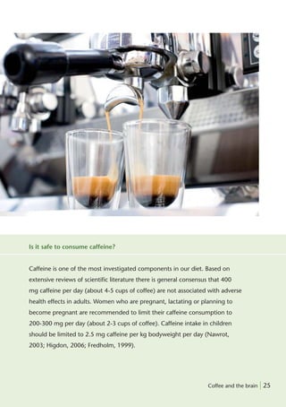 Is it safe to consume caffeine?


Caffeine is one of the most investigated components in our diet. Based on
extensive reviews of scientiﬁc literature there is general consensus that 400
mg caffeine per day (about 4-5 cups of coffee) are not associated with adverse
health effects in adults. Women who are pregnant, lactating or planning to
become pregnant are recommended to limit their caffeine consumption to
200-300 mg per day (about 2-3 cups of coffee). Caffeine intake in children
should be limited to 2.5 mg caffeine per kg bodyweight per day (Nawrot,
2003; Higdon, 2006; Fredholm, 1999).




                                                                    Coffee and the brain | 25
 