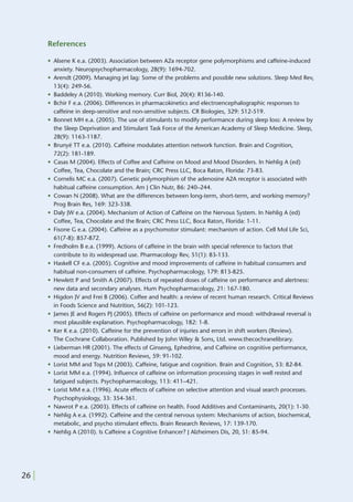References

       • Alsene K e.a. (2003). Association between A2a receptor gene polymorphisms and caffeine-induced
         anxiety. Neuropsychopharmacology, 28(9): 1694-702.
       • Arendt (2009). Managing jet lag: Some of the problems and possible new solutions. Sleep Med Rev,
         13(4): 249-56.
       • Baddeley A (2010). Working memory. Curr Biol, 20(4): R136-140.
       • Bchir F e.a. (2006). Differences in pharmacokinetics and electroencephalographic responses to
         caffeine in sleep-sensitive and non-sensitive subjects. CR Biologies, 329: 512-519.
       • Bonnet MH e.a. (2005). The use of stimulants to modify performance during sleep loss: A review by
         the Sleep Deprivation and Stimulant Task Force of the American Academy of Sleep Medicine. Sleep,
         28(9): 1163-1187.
       • Brunyé TT e.a. (2010). Caffeine modulates attention network function. Brain and Cognition,
         72(2): 181-189.
       • Casas M (2004). Effects of Coffee and Caffeine on Mood and Mood Disorders. In Nehlig A (ed)
         Coffee, Tea, Chocolate and the Brain; CRC Press LLC, Boca Raton, Florida: 73-83.
       • Cornelis MC e.a. (2007). Genetic polymorphism of the adenosine A2A receptor is associated with
         habitual caffeine consumption. Am J Clin Nutr, 86: 240–244.
       • Cowan N (2008). What are the differences between long-term, short-term, and working memory?
         Prog Brain Res, 169: 323-338.
       • Daly JW e.a. (2004). Mechanism of Action of Caffeine on the Nervous System. In Nehlig A (ed)
         Coffee, Tea, Chocolate and the Brain; CRC Press LLC, Boca Raton, Florida: 1-11.
       • Fisone G e.a. (2004). Caffeine as a psychomotor stimulant: mechanism of action. Cell Mol Life Sci,
         61(7-8): 857-872.
       • Fredholm B e.a. (1999). Actions of caffeine in the brain with special reference to factors that
         contribute to its widespread use. Pharmacology Rev, 51(1): 83-133.
       • Haskell CF e.a. (2005). Cognitive and mood improvements of caffeine in habitual consumers and
         habitual non-consumers of caffeine. Psychopharmacology, 179: 813-825.
       • Hewlett P and Smith A (2007). Effects of repeated doses of caffeine on performance and alertness:
         new data and secondary analyses. Hum Psychopharmacology, 21: 167-180.
       • Higdon JV and Frei B (2006). Coffee and health: a review of recent human research. Critical Reviews
         in Foods Science and Nutrition, 56(2): 101-123.
       • James JE and Rogers PJ (2005). Effects of caffeine on performance and mood: withdrawal reversal is
         most plausible explanation. Psychopharmacology, 182: 1-8.
       • Ker K e.a. (2010). Caffeine for the prevention of injuries and errors in shift workers (Review).
         The Cochrane Collaboration. Published by John Wiley & Sons, Ltd. www.thecochranelibrary.
       • Lieberman HR (2001). The effects of Ginseng, Ephedrine, and Caffeine on cognitive performance,
         mood and energy. Nutrition Reviews, 59: 91-102.
       • Lorist MM and Tops M (2003). Caffeine, fatigue and cognition. Brain and Cognition, 53: 82-84.
       • Lorist MM e.a. (1994). Inﬂuence of caffeine on information processing stages in well rested and
         fatigued subjects. Psychopharmacology, 113: 411–421.
       • Lorist MM e.a. (1996). Acute effects of caffeine on selective attention and visual search processes.
         Psychophysiology, 33: 354-361.
       • Nawrot P e.a. (2003). Effects of caffeine on health. Food Additives and Contaminants, 20(1): 1-30.
       • Nehlig A e.a. (1992). Caffeine and the central nervous system: Mechanisms of action, biochemical,
         metabolic, and psycho stimulant effects. Brain Research Reviews, 17: 139-170.
       • Nehlig A (2010). Is Caffeine a Cognitive Enhancer? J Alzheimers Dis, 20, S1: 85-94.




26 |
 
