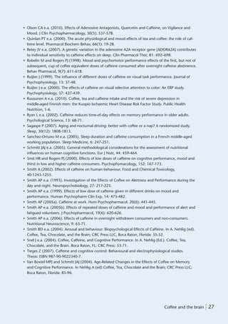 • Olson CA e.a. (2010). Effects of Adenosine Antagonists, Quercetin and Caffeine, on Vigilance and
  Mood. J Clin Psychopharmacology, 30(5): 537-578.
• Quinlan PT e.a. (2000). The acute physiological and mood effects of tea and coffee: the role of caf-
  feine level. Pharmacol Biochem Behav, 66(1): 19-28.
• Retey JV e.a. (2007). A genetic variation in the adenosine A2A receptor gene (ADORA2A) contributes
  to individual sensitivity to caffeine effects on sleep. Clin Pharmacol Ther, 81: 692–698.
• Robelin M and Rogers PJ (1998). Mood and psychomotor performance effects of the ﬁrst, but not of
  subsequent, cup of coffee equivalent doses of caffeine consumed after overnight caffeine abstinence.
  Behav Pharmacol, 9(7): 611-618.
• Ruijter J (1999). The inﬂuence of different doses of caffeine on visual task performance. Journal of
  Psychophysiology, 13: 37-48.
• Ruijter J e.a. (2000). The effects of caffeine on visual selective attention to color: An ERP study.
  Psychophysiology, 37: 427-439.
• Ruusunen A e.a. (2010). Coffee, tea and caffeine intake and the risk of severe depression in
  middle-aged Finnish men: the Kuopio Ischaemic Heart Disease Risk Factor Study. Public Health
  Nutrition, 1-6.
• Ryan L e.a. (2002). Caffeine reduces time-of-day effects on memory performance in older adults.
  Psychological Science, 13: 68-71.
• Sagaspe P (2007). Aging and nocturnal driving: better with coffee or a nap? A randomized study.
  Sleep, 30(12): 1808-1813.
• Sanchez-Ortuno M e.a. (2005). Sleep duration and caffeine consumption in a French middle-aged
  working population. Sleep Medicine, 6: 247-251.
• Schmitt JAJ e.a. (2005). General methodological considerations for the assessment of nutritional
  inﬂuences on human cognitive functions. Eur J Nutr, 44: 459-464.
• Smit HR and Rogers PJ (2000). Effects of low doses of caffeine on cognitive performance, mood and
  thirst in low and higher caffeine consumers. Psychophymacology, 152: 167-173.
• Smith A (2002). Effects of caffeine on human behaviour. Food and Chemical Toxicology,
  40:1243-1255.
• Smith AP e.a. (1993). Investigation of the Effects of Coffee on Alertness and Performance during the
  day and night. Neuropsychobiology, 27: 217-223.
• Smith AP e.a. (1999). Effects of low dose of caffeine given in different drinks on mood and
  performance. Human Psychopharm Clin Exp, 14: 473-482.
• Smith AP (2005a). Caffeine at work. Hum Psychopharmacol. 20(6): 441-445.
• Smith AP e.a. (2005b). Effects of repeated doses of caffeine and mood and performance of alert and
  fatigued volunteers. J Psychopharmacol, 19(6): 620-626.
• Smith AP e.a. (2006). Effects of caffeine in overnight withdrawn consumers and non-consumers.
  Nutritional Neuroscience, 9: 63-71.
• Smith BD e.a. (2004). Arousal and behaviour: Biopsychological Effects of Caffeine. In A. Nehlig (ed).
  Coffee, Tea, Chocolate, and the Brain; CRC Press LLC, Boca Raton, Florida: 35-52.
• Snel J e.a. (2004). Coffee, Caffeine, and Cognitive Performance. In A. Nehlig (Ed.). Coffee, Tea,
  Chocolate, and the Brain. Boca Raton, FL: CRC Press: 53-71.
• Tieges Z (2007). Caffeine and cognitive control: Behavioural and electrophysiological studies.
  Thesis: ISBN 987-90-9022340-7.
• Van Boxtel MPJ and Schmitt JAJ (2004). Age-Related Changes in the Effects of Coffee on Memory
  and Cognitive Performance. In Nehlig A (ed) Coffee, Tea, Chocolate and the Brain; CRC Press LLC,
  Boca Raton, Florida: 85-96.




                                                                                   Coffee and the brain | 27
 
