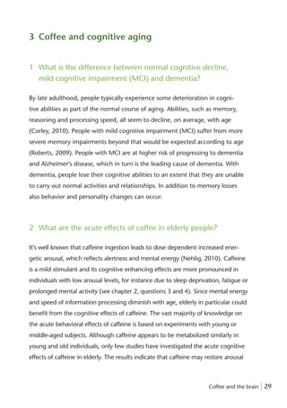 3 Coffee and cognitive aging


1 What is the difference between normal cognitive decline,
  mild cognitive impairment (MCI) and dementia?

By late adulthood, people typically experience some deterioration in cogni-
tive abilities as part of the normal course of aging. Abilities, such as memory,
reasoning and processing speed, all seem to decline, on average, with age
(Corley, 2010). People with mild cognitive impairment (MCI) suffer from more
severe memory impairments beyond that would be expected according to age
(Roberts, 2009). People with MCI are at higher risk of progressing to dementia
and Alzheimer’s disease, which in turn is the leading cause of dementia. With
dementia, people lose their cognitive abilities to an extent that they are unable
to carry out normal activities and relationships. In addition to memory losses
also behavior and personality changes can occur.




2 What are the acute effects of coffee in elderly people?

It’s well known that caffeine ingestion leads to dose dependent increased ener-
getic arousal, which reﬂects alertness and mental energy (Nehlig, 2010). Caffeine
is a mild stimulant and its cognitive enhancing effects are more pronounced in
individuals with low arousal levels, for instance due to sleep deprivation, fatigue or
prolonged mental activity (see chapter 2, questions 3 and 4). Since mental energy
and speed of information processing diminish with age, elderly in particular could
beneﬁt from the cognitive effects of caffeine. The vast majority of knowledge on
the acute behavioral effects of caffeine is based on experiments with young or
middle-aged subjects. Although caffeine appears to be metabolized similarly in
young and old individuals, only few studies have investigated the acute cognitive
effects of caffeine in elderly. The results indicate that caffeine may restore arousal



                                                                        Coffee and the brain | 29
 