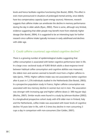 levels and hence facilitate cognitive functioning (Van Boxtel, 2004). This effect is
       even more pronounced in situations of prolonged mental activity, since elderly
       have less compensatory capacity (spare energy sources). Moreover, research
       suggests that caffeine intake can ameliorate the decline in memory performance
       during the day in older adults (Ryan, 2002). There is some, although very limited,
       evidence suggesting that older people may beneﬁt more from relatively higher
       dosage (Van Boxtel, 2004). It is suggested to be an interesting topic for further
       research since caffeine intake typically increases in early adulthood and declines
       with older age.



       3 Could caffeine counteract age-related cognitive decline?

       There is a growing number of epidemiological studies suggesting that
       coffee consumption is associated with better cognitive performance later in life.
       In a large cross- sectional study of 9,003 British adults a dose-response trend
       between habitual coffee consumption and cognitive abilities was measured;
       the oldest men and women seemed to beneﬁt most from a higher caffeine in-
       take (Jarvis, 1993). Higher caffeine intake was not associated to better cognition
       after 6 years in 1,376 individuals studied in the Netherlands (Van Boxtel, 2003).
       In a prospective population study in France, higher caffeine consumption was
       associated with less memory decline in women but not in men. The association
       was stronger with increasing age and higher caffeine doses (> 300 mg per day)
       (Ritchie, 2007). Similar results were found in a study by Johnson-Kozlow (2002).
       In a longitudinal prospective cohort study with 676 older men in Finland, Italy
       and the Netherlands, coffee intake was associated with lower levels of cognitive
       decline 10 years later in life, with 4.3 times less decline in men consuming 3
       cups a day in comparison with non-consumers (Van Gelder, 2007).




30 |
 